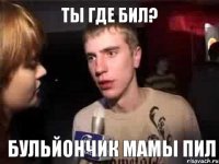 Ты где бил? Бульйончик мамы пил