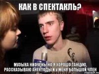 Как в спектакль? Музыка ниочень, но я хорошо танцую, рассказываю анектоды и у меня большой член