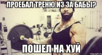 Проебал треню из за бабы? ПОШЕЛ НА ХУЙ