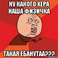 НУ КАКОГО ХЕРА НАША ФИЗИЧКА ТАКАЯ ЕБАНУТАА???