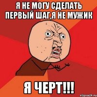 Я не могу сделать первый шаг,я не мужик Я черт!!!