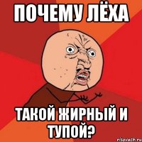 почему лёха такой жирный и тупой?