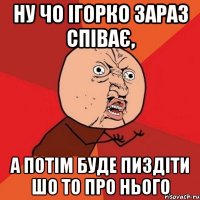 Ну чо Ігорко зараз співає, а потім буде пиздіти шо то про нього