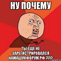 ну почему ты еще не зарегистрировался намашукфорум.рф ???