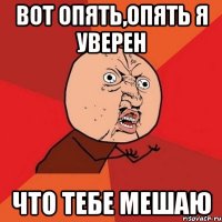 вот опять,опять я уверен что тебе мешаю