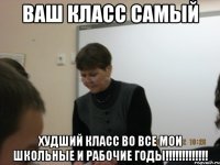 ВАШ КЛАСС САМЫЙ ХУДШИЙ КЛАСС Во ВСЕ МОИ ШКОЛЬНЫЕ И РАБОЧИЕ ГОДЫ!!!!!!!!!!!!!