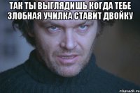 Так ты выглядишь когда тебе злобная училка ставит двойку 