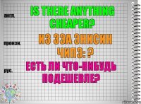 Is there anything cheaper? из зэа энисин чипэ: ? Есть ли что-нибудь подешевле?