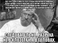 Вот что: если я, вместо того, чтобы оперировать каждый вечер, начну у себя в квартире петь хором, у меня настанет разруха. Если я, входя в уборную, начну, извините за выражение, мочиться мимо унитаза, в уборной начнется разруха. Следовательно, разруха не в клозетах, а в головах.