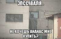 ПСС, Валя НЕ ХОЧЕШЬ АНАНАС МНЕ КУПИТЬ?