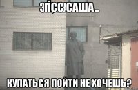 псс Саша купаться пойти не хочешь?