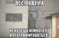 ПСС, ПОДРУГА НЕ ХОЧЕШЬ НЕМНОГО ПО ФОТОГРАФИРОВАТЬСЯ?