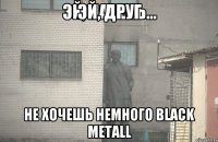 ЭЙ, ДРУГ НЕ ХОЧЕШЬ НЕМНОГО BLACK METALL