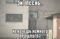 Псс Не хочешь немного прошлого?