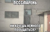 Пссс парень ни хочешь немного пообщаться?