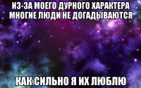 из-за моего дурного характера многие люди не догадываются как сильно я их люблю