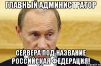 Главный администратор Сервера под название Российская Федерация!