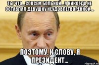 Ты что... Совсем больной... Я никогда не оставлял девушку неудовлетворённой ... Поэтому, к слову, я президент...