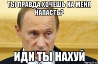 ТЫ ПРАВДА ХОЧЕШЬ НА МЕНЯ НАПАСТЬ? ИДИ ТЫ НАХУЙ