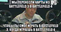 мы перенесли карты из Battlefield 3 в Battlefield 4 чтобы ты смог играть в Battlefield 3, когда играешь в Battlefield 4