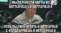 мы перенесли карты из Battlefield 3 в Battlefield 4 чтоб ты смог играть в Battlefield 3, когда играешь в Battlefield 4