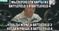 мы перенесли карты из Battlefield 3 в Battlefield 4 чтоб ты играл в Battlefield 3 когда играешь в Battlefield 4