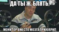 да ты ж, блять, монитор вместо мозга прихуярил