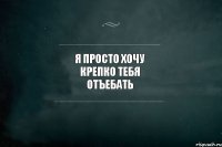 Я просто хочу крепко тебя отъебать 