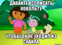 Давайте все писать Ковольту чтобы он не уходил из скайпа