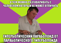 о чем можно разговаривать с человеком,который не может отличить гиперболический параболоид от параболического гиперболоида