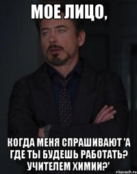 Мое лицо, когда меня спрашивают 'А где ты будешь работать? Учителем химии?'