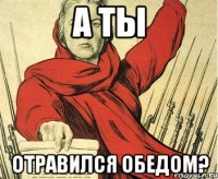 А ТЫ ОТРАВИЛСЯ ОБЕДОМ?