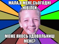мала,в мене сьогодні ювілей може якось удовольниш мене?