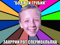 "бодя ти грубий" закррий рот спермохльпка