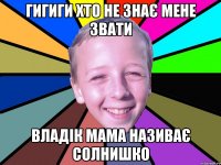 гигиги хто не знає мене звати Владік мама називає солнишко