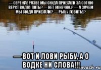 — Сережа! Разве мы сюда приехали за сотню вёрст водку пить? — Нет конечно.? — А зачем мы сюда приехали? — Рыбу ловить!? — Вот и лови рыбу, а о водке ни слова!!!