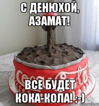 С ДЕНЮХОЙ, АЗАМАТ! ВСЕ БУДЕТ КОКА-КОЛА! ;-)