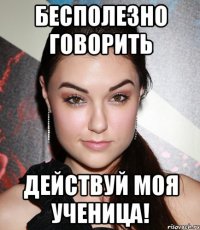 бесполезно говорить действуй моя ученица!