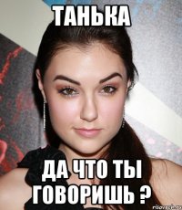 Танька Да что ты говоришь ?