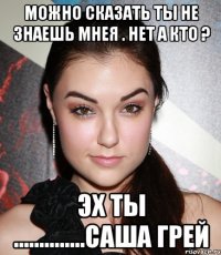 можно сказать ты не знаешь мнея . нет а кто ? эх ты ..............саша грей