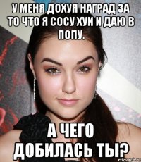 У меня дохуя наград за то что я сосу хуи и даю в попу. А чего добилась ты?