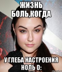 жизнь боль,когда у Глеба настроения ноль D: