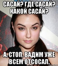 Сасай? Где сасай? Какой сасай? А, стоп, Вадим уже всем отсосал.