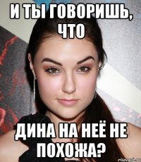 И ты говоришь, что Дина на неё не похожа?