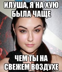 Илуша, я на хую была чаще чем ты на свежем воздухе