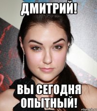 ДМИТРИЙ! ВЫ СЕГОДНЯ ОПЫТНЫЙ!