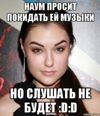 Наум просит покидать ей музыки Но слушать не будет :D:D