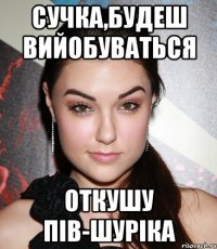 сучка,будеш вийобуваться откушу пів-Шуріка