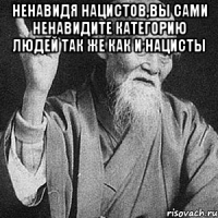 Ненавидя нацистов,вы сами ненавидите категорию людей так же как и нацисты 