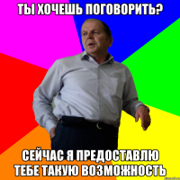 ты хочешь поговорить? Сейчас я предоставлю тебе такую возможность